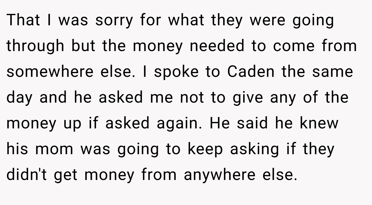 That I was sorry for what they were going through but the money needed to come from somewhere else. I spoke to Caden the same day and he asked me not to give any of the money up if asked again. He said he knew his mom was going to keep asking if they didn't get money from anywhere else.