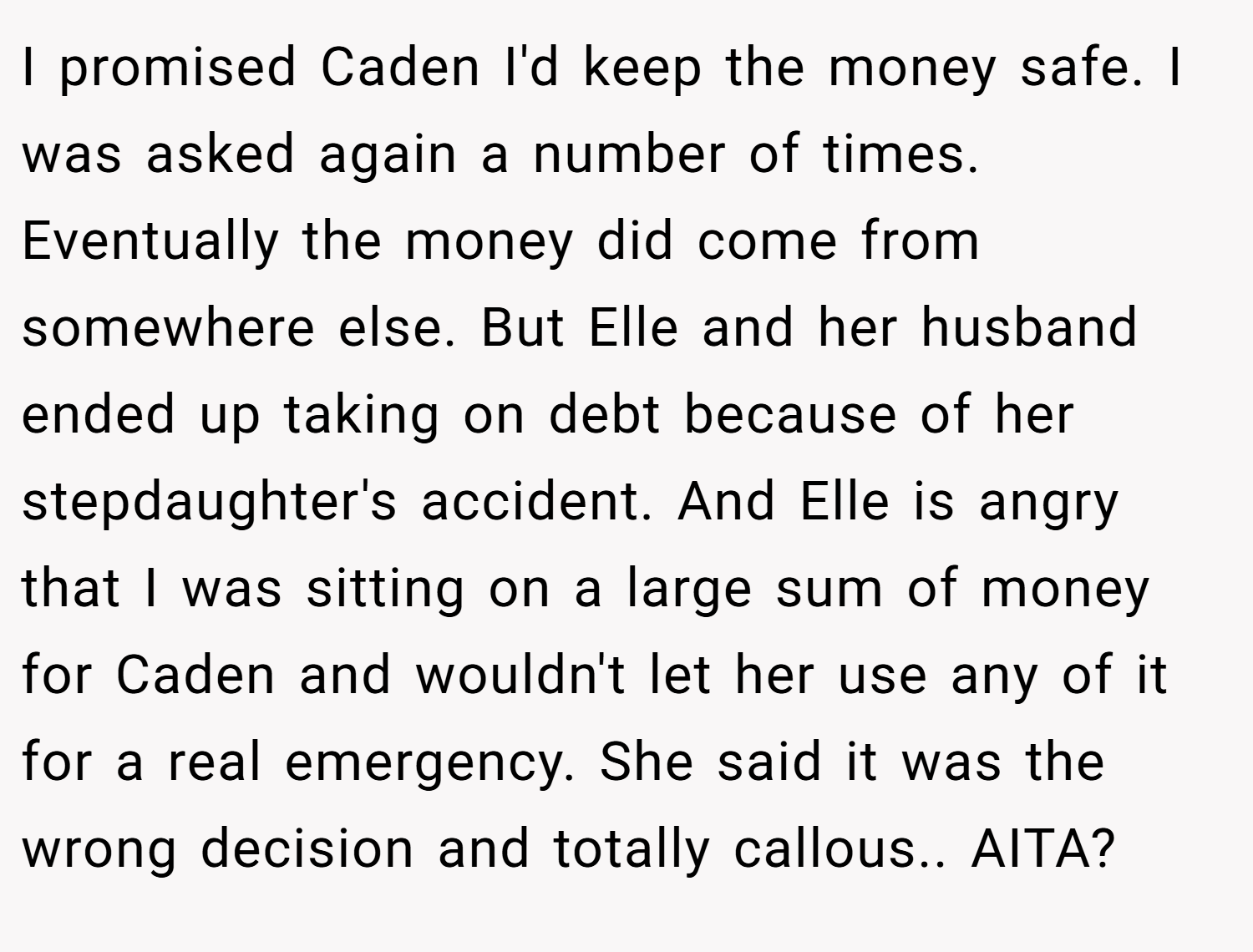 I promised Caden I'd keep the money safe. I was asked again a number of times. Eventually the money did come from somewhere else. But Elle and her husband ended up taking on debt because of her stepdaughter's accident. And Elle is angry that I was sitting on a large sum of money for Caden and wouldn't let her use any of it for a real emergency. She said it was the wrong decision and totally callous.. AITA?