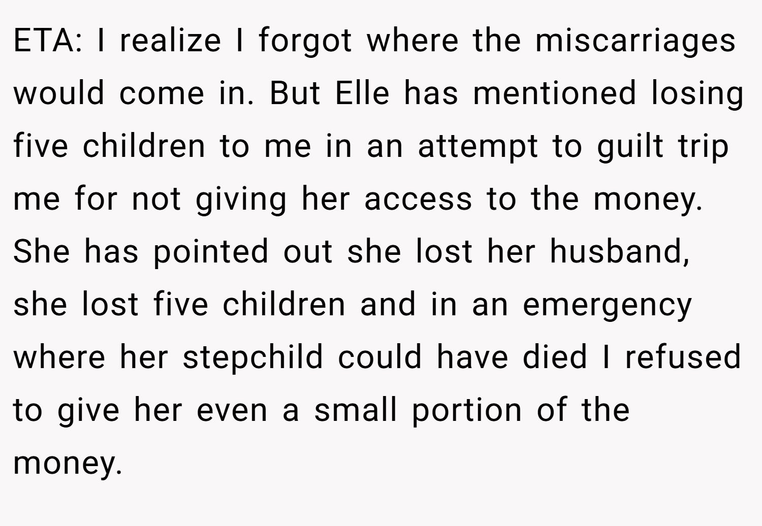 ETA: I realize I forgot where the miscarriages would come in. But Elle has mentioned losing five children to me in an attempt to guilt trip me for not giving her access to the money. She has pointed out she lost her husband, she lost five children and in an emergency where her stepchild could have died I refused to give her even a small portion of the money.