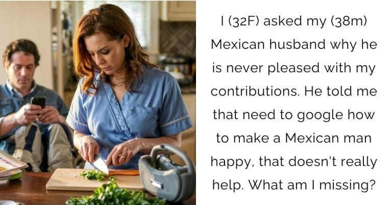 I (32F) asked my (38m) Mexican husband why he is never pleased with my contributions. He told me that need to google how to make a Mexican man happy, that doesn’t really help. What am I missing?