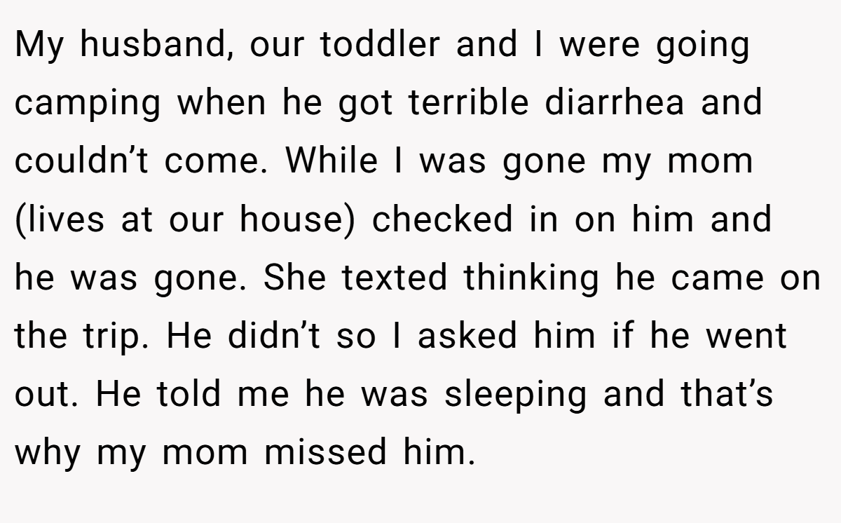 My husband, our toddler and I were going camping when he got terrible diarrhea and couldn’t come. While I was gone my mom (lives at our house) checked in on him and he was gone. She texted thinking he came on the trip. He didn’t so I asked him if he went out. He told me he was sleeping and that’s why my mom missed him.