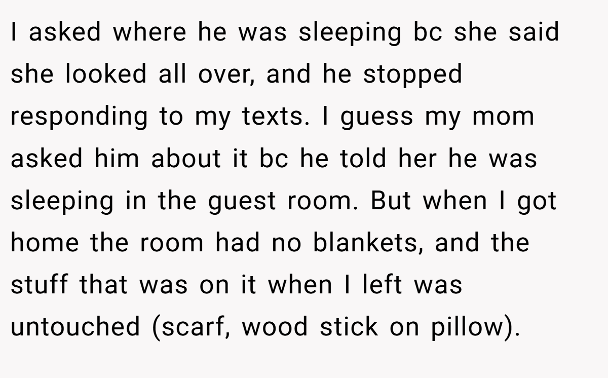 I asked where he was sleeping bc she said she looked all over, and he stopped responding to my texts. I guess my mom asked him about it bc he told her he was sleeping in the guest room. But when I got home the room had no blankets, and the stuff that was on it when I left was untouched (scarf, wood stick on pillow).