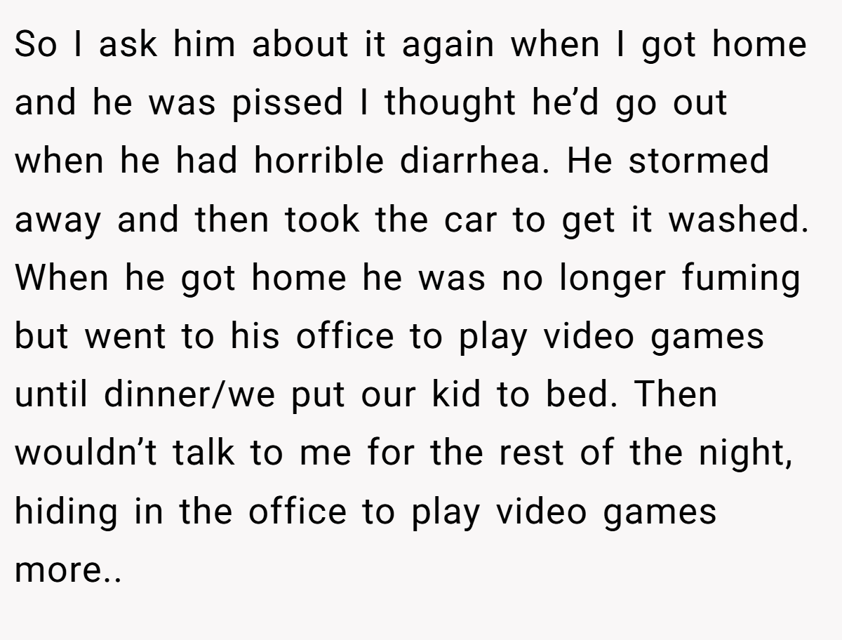 So I ask him about it again when I got home and he was pissed I thought he’d go out when he had horrible diarrhea. He stormed away and then took the car to get it washed. When he got home he was no longer fuming but went to his office to play video games until dinner/we put our kid to bed. Then wouldn’t talk to me for the rest of the night, hiding in the office to play video games more..