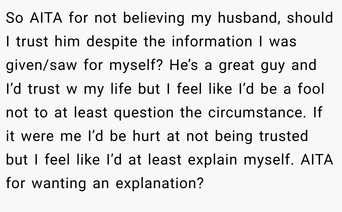 So AITA for not believing my husband, should I trust him despite the information I was given/saw for myself? He’s a great guy and I’d trust w my life but I feel like I’d be a fool not to at least question the circumstance. If it were me I’d be hurt at not being trusted but I feel like I’d at least explain myself. AITA for wanting an explanation?