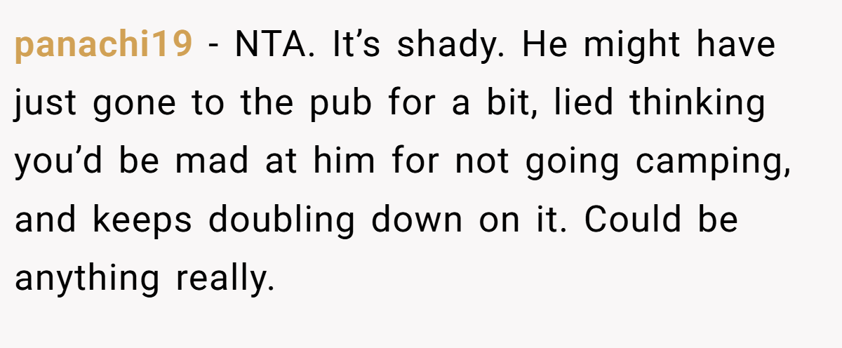 panachi19 − NTA. It’s shady. He might have just gone to the pub for a bit, lied thinking you’d be mad at him for not going camping, and keeps doubling down on it. Could be anything really.