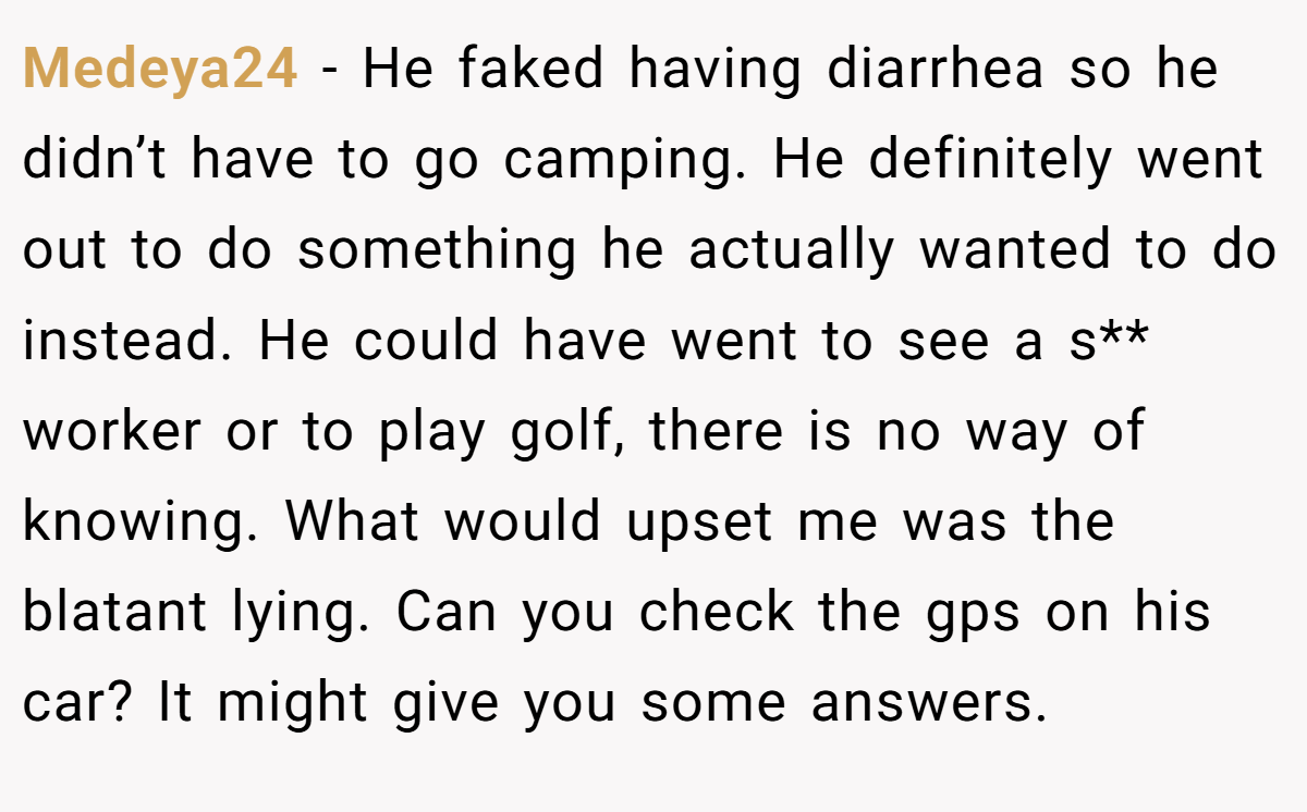 Medeya24 − He faked having diarrhea so he didn’t have to go camping. He definitely went out to do something he actually wanted to do instead. He could have went to see a s** worker or to play golf, there is no way of knowing. What would upset me was the blatant lying. Can you check the gps on his car? It might give you some answers.
