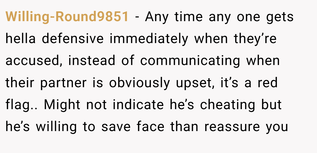 Willing-Round9851 − Any time any one gets hella defensive immediately when they’re accused, instead of communicating when their partner is obviously upset, it’s a red flag.. Might not indicate he’s cheating but he’s willing to save face than reassure you