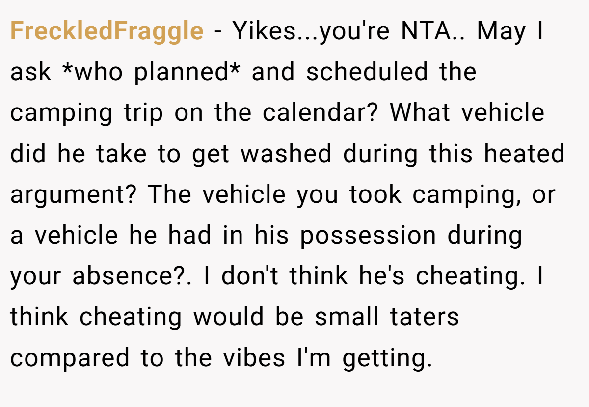 FreckledFraggle − Yikes...you're NTA.. May I ask *who planned* and scheduled the camping trip on the calendar? What vehicle did he take to get washed during this heated argument? The vehicle you took camping, or a vehicle he had in his possession during your absence?. I don't think he's cheating. I think cheating would be small taters compared to the vibes I'm getting.