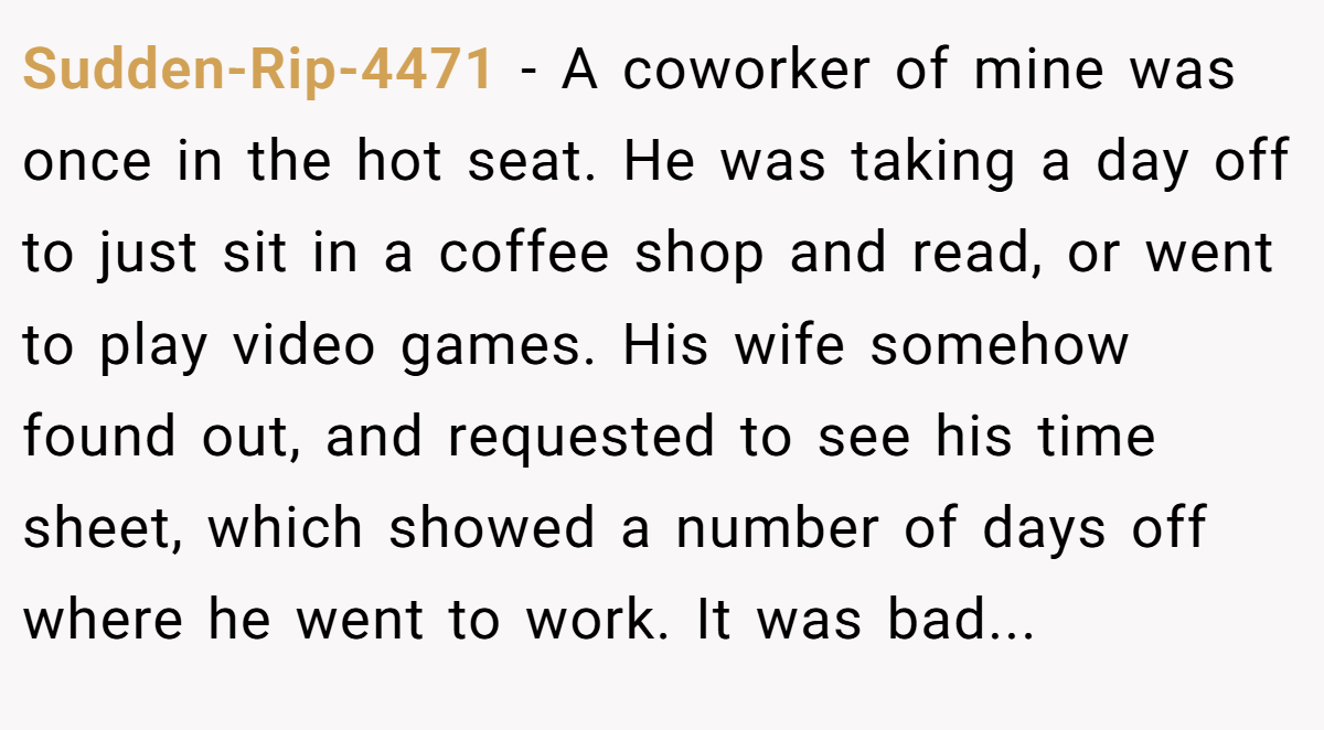 Sudden-Rip-4471 − A coworker of mine was once in the hot seat. He was taking a day off to just sit in a coffee shop and read, or went to play video games. His wife somehow found out, and requested to see his time sheet, which showed a number of days off where he went to work. It was bad...