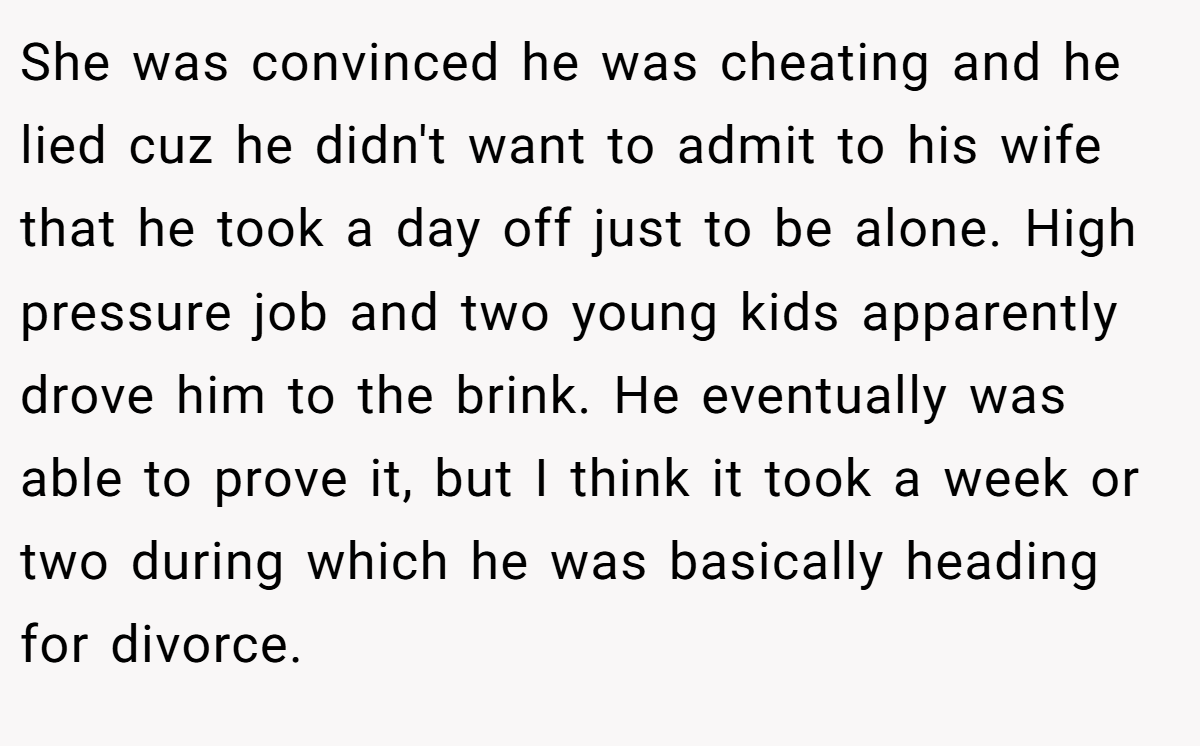 She was convinced he was cheating and he lied cuz he didn't want to admit to his wife that he took a day off just to be alone. High pressure job and two young kids apparently drove him to the brink. He eventually was able to prove it, but I think it took a week or two during which he was basically heading for divorce.