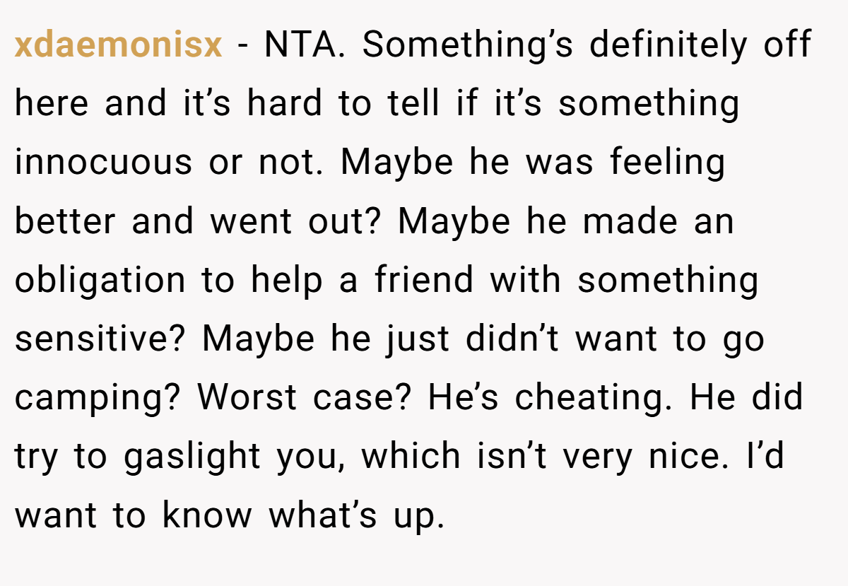 xdaemonisx − NTA. Something’s definitely off here and it’s hard to tell if it’s something innocuous or not. Maybe he was feeling better and went out? Maybe he made an obligation to help a friend with something sensitive? Maybe he just didn’t want to go camping? Worst case? He’s cheating. He did try to gaslight you, which isn’t very nice. I’d want to know what’s up.