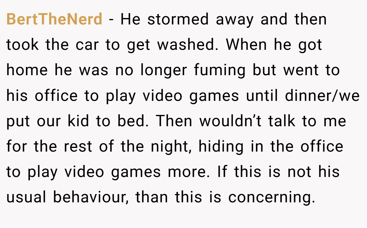 BertTheNerd − He stormed away and then took the car to get washed. When he got home he was no longer fuming but went to his office to play video games until dinner/we put our kid to bed. Then wouldn’t talk to me for the rest of the night, hiding in the office to play video games more. If this is not his usual behaviour, than this is concerning.