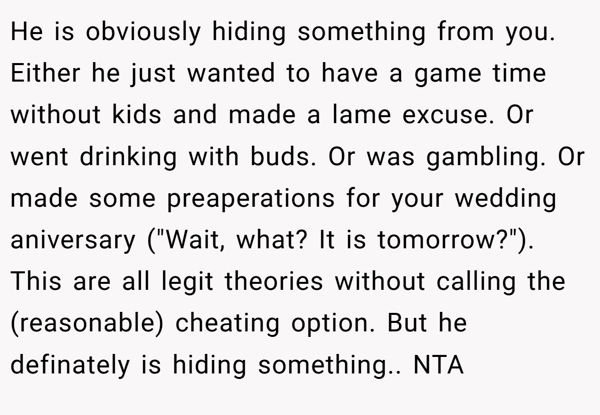 He is obviously hiding something from you. Either he just wanted to have a game time without kids and made a lame excuse. Or went drinking with buds. Or was gambling. Or made some preaperations for your wedding aniversary (