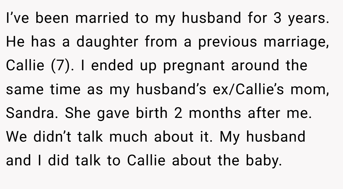 I’ve been married to my husband for 3 years. He has a daughter from a previous marriage, Callie (7). I ended up pregnant around the same time as my husband’s ex/Callie’s mom, Sandra. She gave birth 2 months after me. We didn’t talk much about it. My husband and I did talk to Callie about the baby.