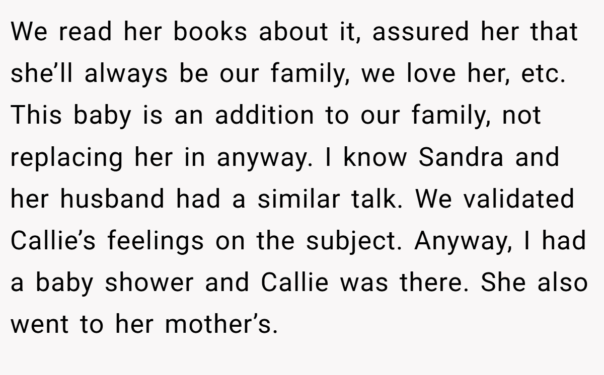 We read her books about it, assured her that she’ll always be our family, we love her, etc. This baby is an addition to our family, not replacing her in anyway. I know Sandra and her husband had a similar talk. We validated Callie’s feelings on the subject. Anyway, I had a baby shower and Callie was there. She also went to her mother’s.