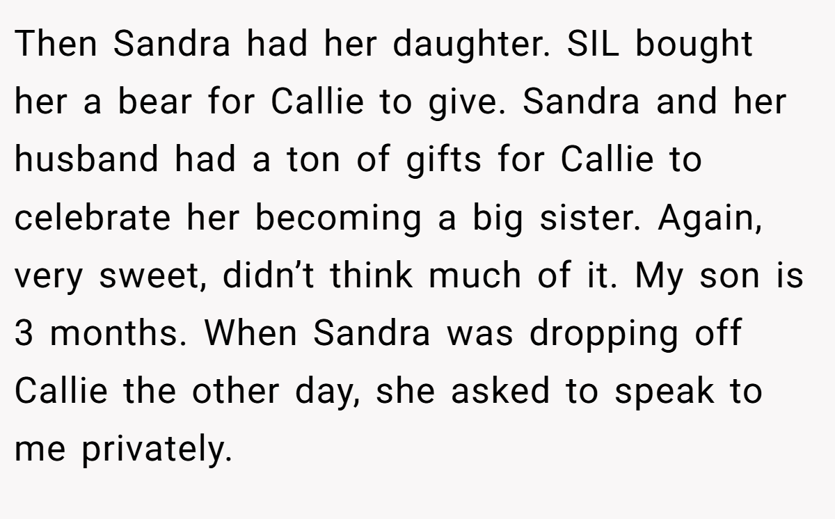 Then Sandra had her daughter. SIL bought her a bear for Callie to give. Sandra and her husband had a ton of gifts for Callie to celebrate her becoming a big sister. Again, very sweet, didn’t think much of it. My son is 3 months. When Sandra was dropping off Callie the other day, she asked to speak to me privately.