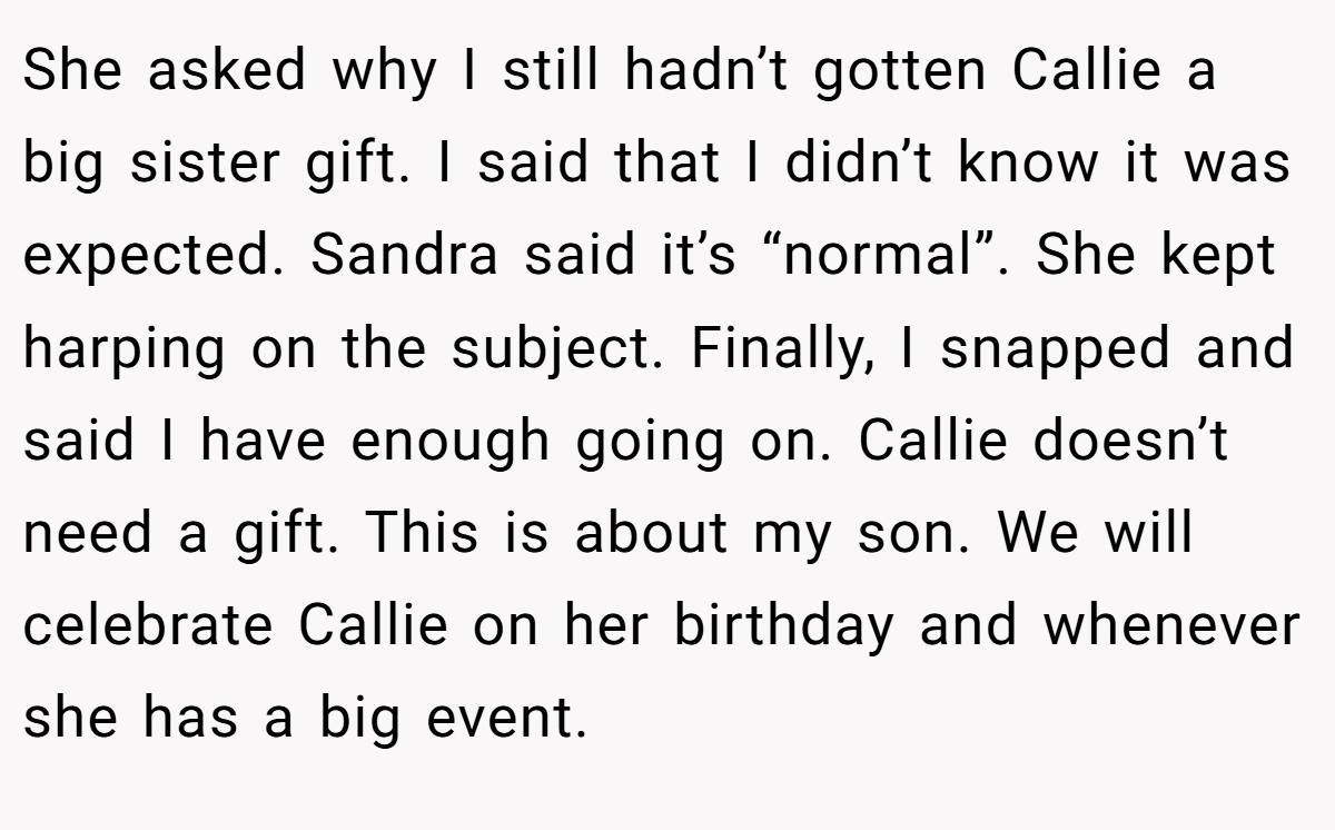 She asked why I still hadn’t gotten Callie a big sister gift. I said that I didn’t know it was expected. Sandra said it’s “normal”. She kept harping on the subject. Finally, I snapped and said I have enough going on. Callie doesn’t need a gift. This is about my son. We will celebrate Callie on her birthday and whenever she has a big event.