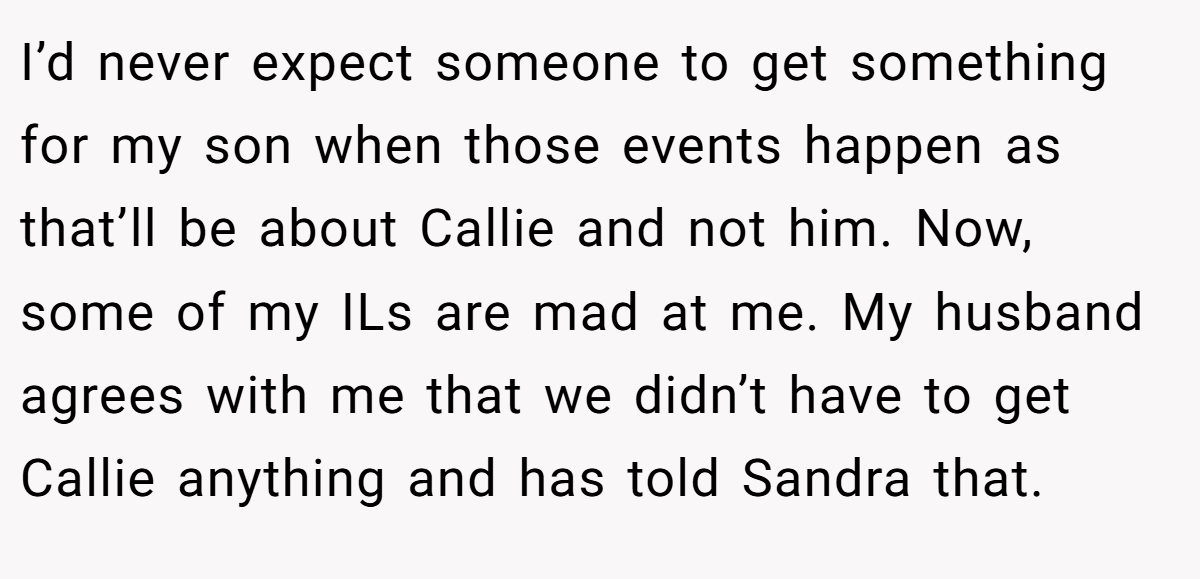 I’d never expect someone to get something for my son when those events happen as that’ll be about Callie and not him. Now, some of my ILs are mad at me. My husband agrees with me that we didn’t have to get Callie anything and has told Sandra that.