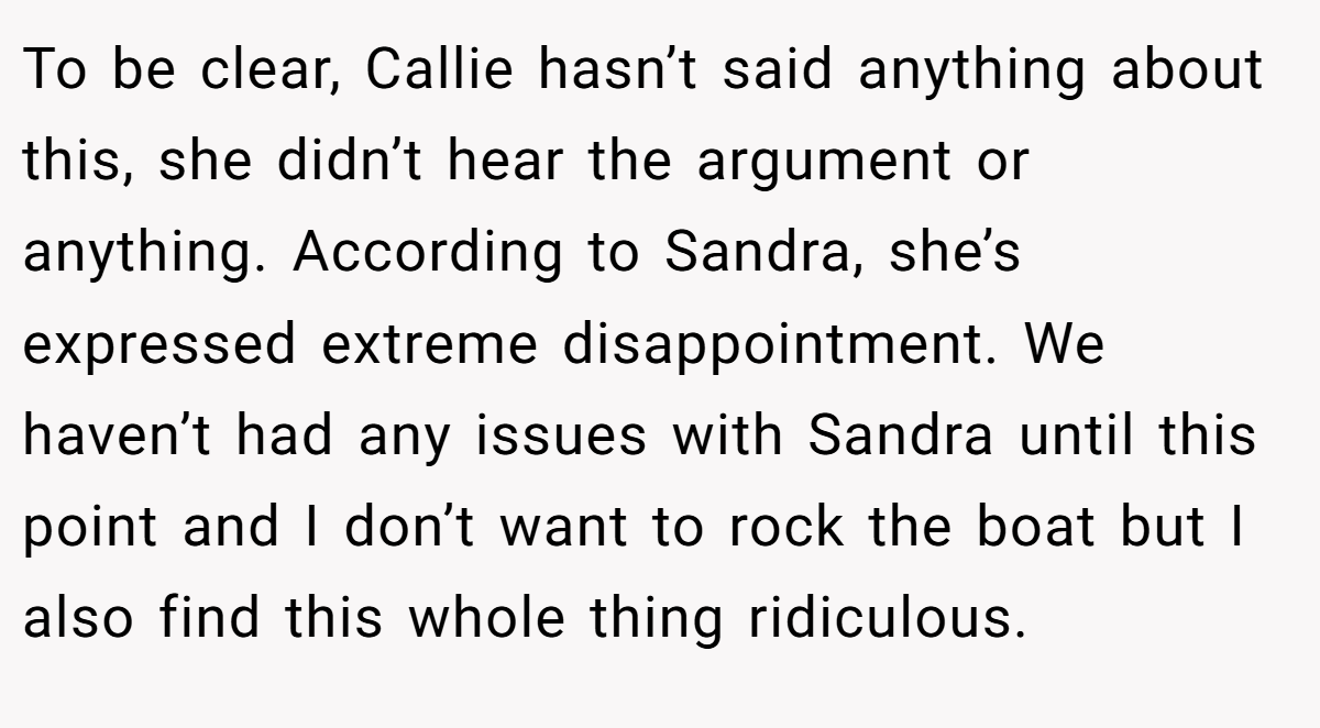 To be clear, Callie hasn’t said anything about this, she didn’t hear the argument or anything. According to Sandra, she’s expressed extreme disappointment. We haven’t had any issues with Sandra until this point and I don’t want to rock the boat but I also find this whole thing ridiculous.