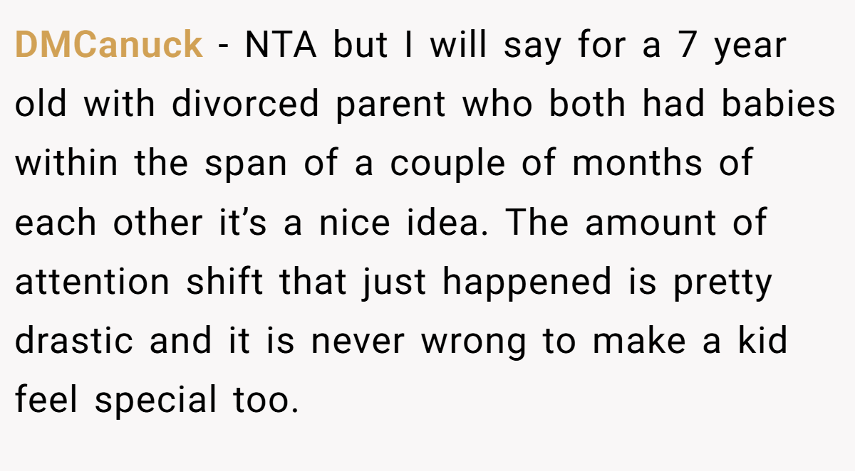 DMCanuck − NTA but I will say for a 7 year old with divorced parent who both had babies within the span of a couple of months of each other it’s a nice idea. The amount of attention shift that just happened is pretty drastic and it is never wrong to make a kid feel special too.