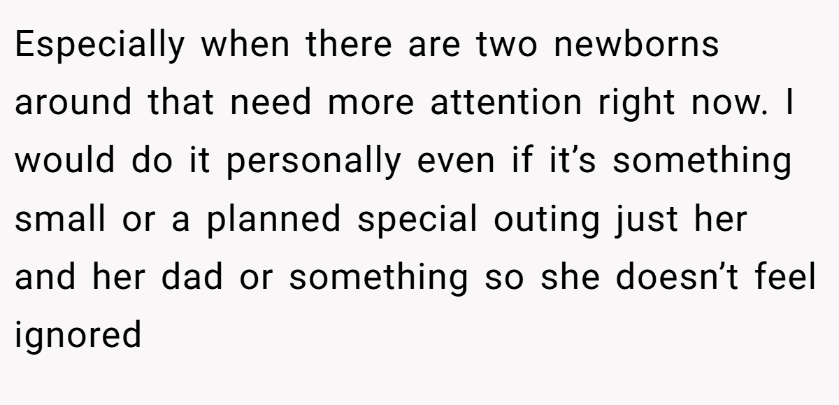Especially when there are two newborns around that need more attention right now. I would do it personally even if it’s something small or a planned special outing just her and her dad or something so she doesn’t feel ignored