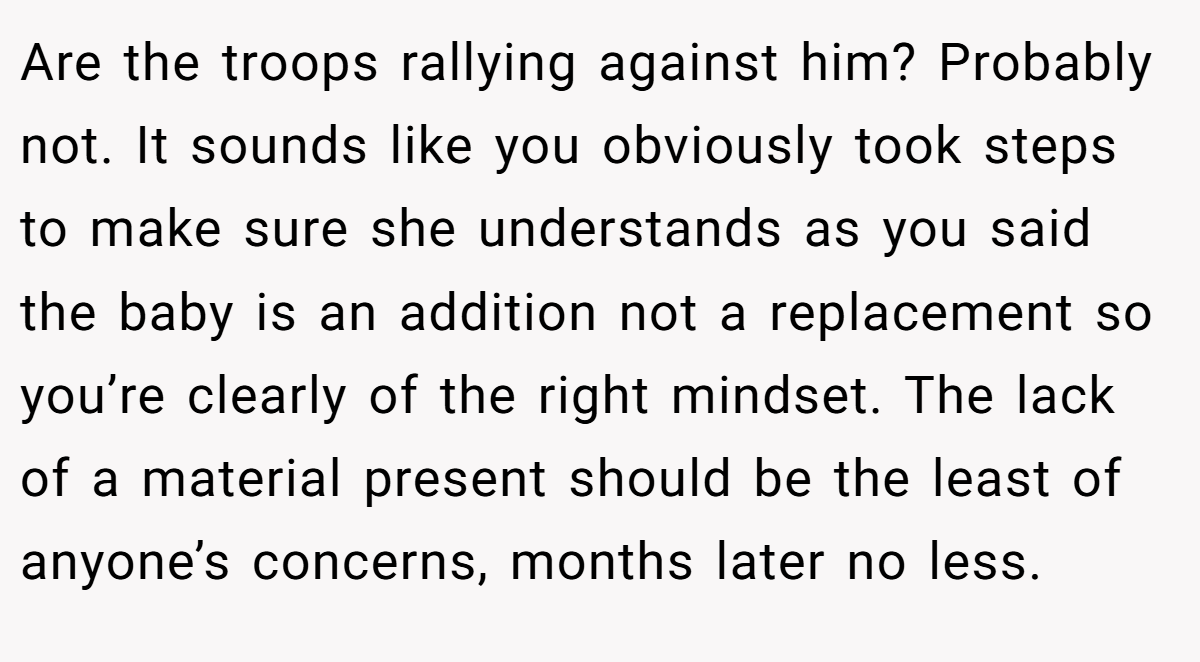 Are the troops rallying against him? Probably not. It sounds like you obviously took steps to make sure she understands as you said the baby is an addition not a replacement so you’re clearly of the right mindset. The lack of a material present should be the least of anyone’s concerns, months later no less.