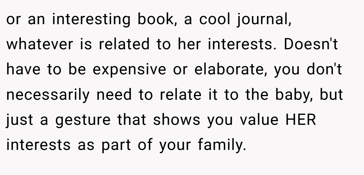 or an interesting book, a cool journal, whatever is related to her interests. Doesn't have to be expensive or elaborate, you don't necessarily need to relate it to the baby, but just a gesture that shows you value HER interests as part of your family.