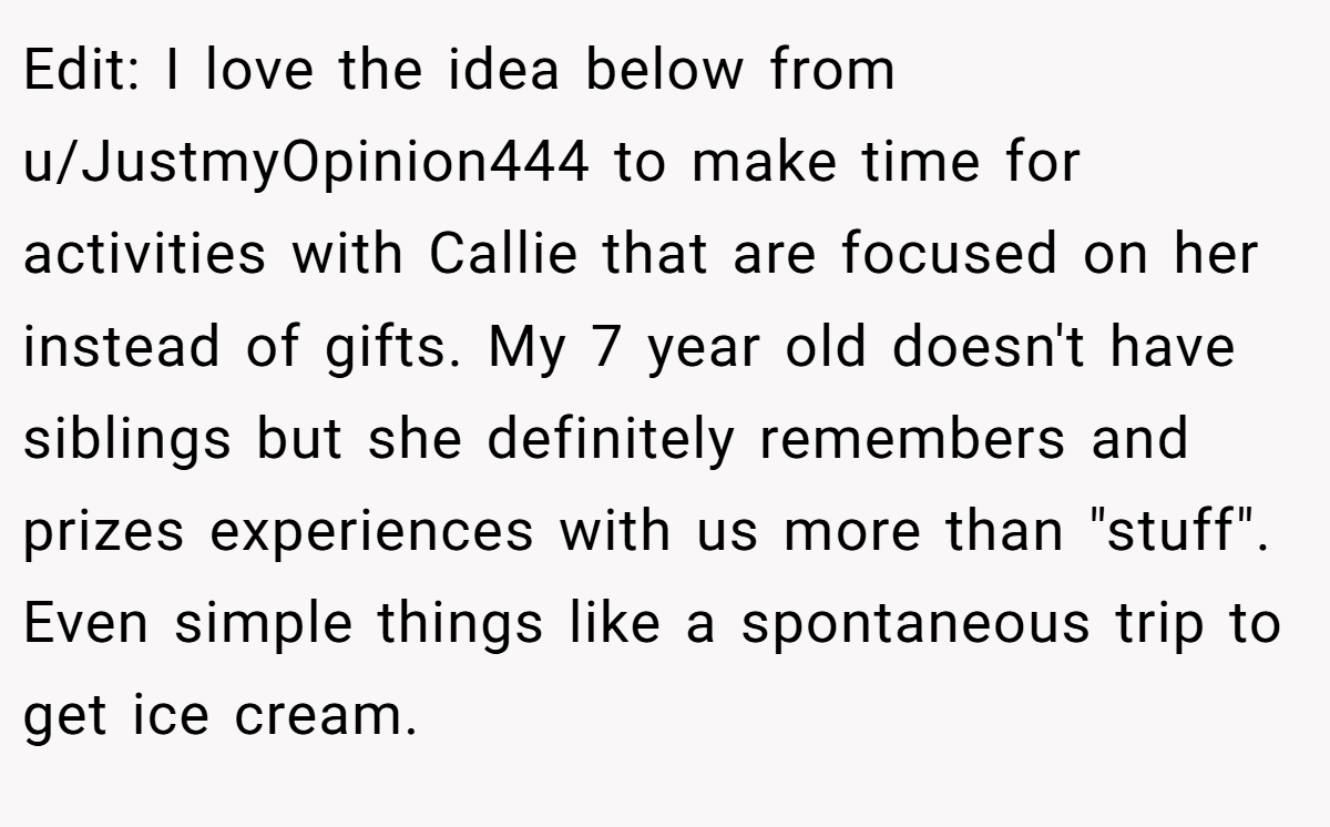 Edit: I love the idea below from u/JustmyOpinion444 to make time for activities with Callie that are focused on her instead of gifts. My 7 year old doesn't have siblings but she definitely remembers and prizes experiences with us more than 