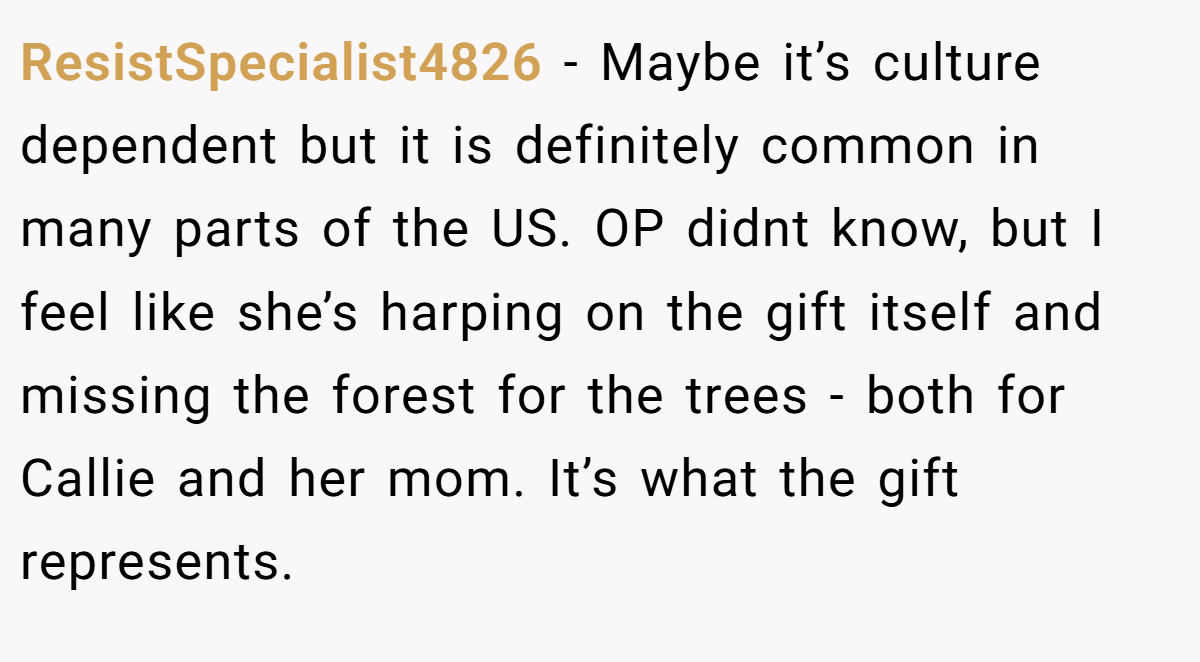 ResistSpecialist4826 − Maybe it’s culture dependent but it is definitely common in many parts of the US. OP didnt know, but I feel like she’s harping on the gift itself and missing the forest for the trees - both for Callie and her mom. It’s what the gift represents.