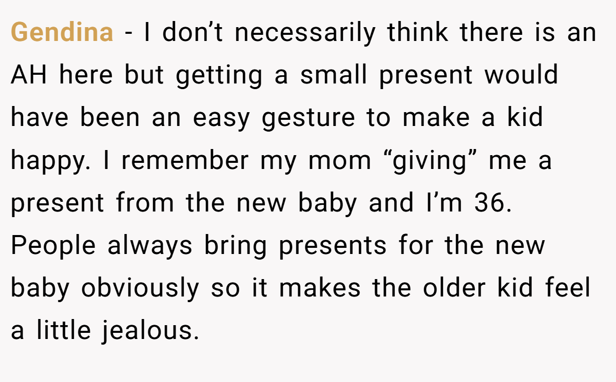 Gendina − I don’t necessarily think there is an AH here but getting a small present would have been an easy gesture to make a kid happy. I remember my mom “giving” me a present from the new baby and I’m 36. People always bring presents for the new baby obviously so it makes the older kid feel a little jealous.