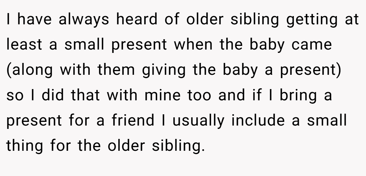 I have always heard of older sibling getting at least a small present when the baby came (along with them giving the baby a present) so I did that with mine too and if I bring a present for a friend I usually include a small thing for the older sibling.