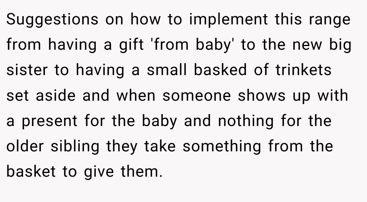 Suggestions on how to implement this range from having a gift 'from baby' to the new big sister to having a small basked of trinkets set aside and when someone shows up with a present for the baby and nothing for the older sibling they take something from the basket to give them.