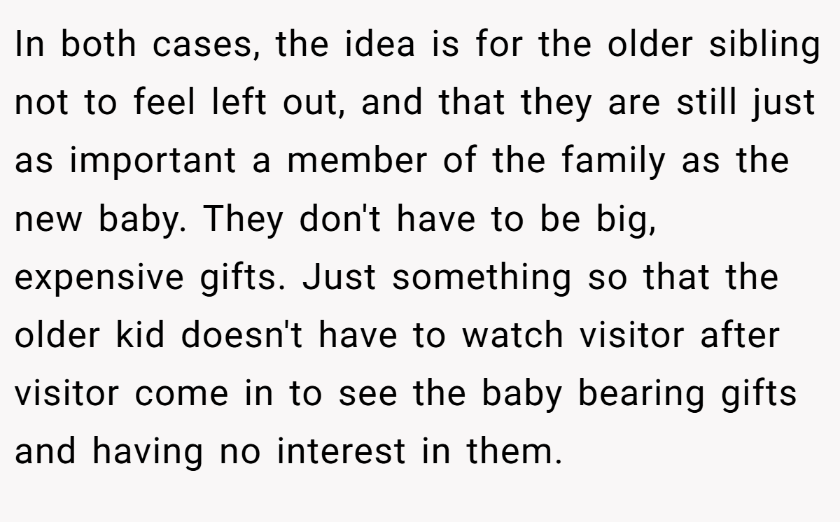 In both cases, the idea is for the older sibling not to feel left out, and that they are still just as important a member of the family as the new baby. They don't have to be big, expensive gifts. Just something so that the older kid doesn't have to watch visitor after visitor come in to see the baby bearing gifts and having no interest in them.