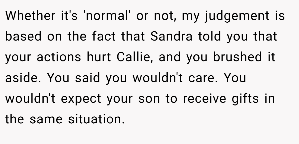 Whether it's 'normal' or not, my judgement is based on the fact that Sandra told you that your actions hurt Callie, and you brushed it aside. You said you wouldn't care. You wouldn't expect your son to receive gifts in the same situation.