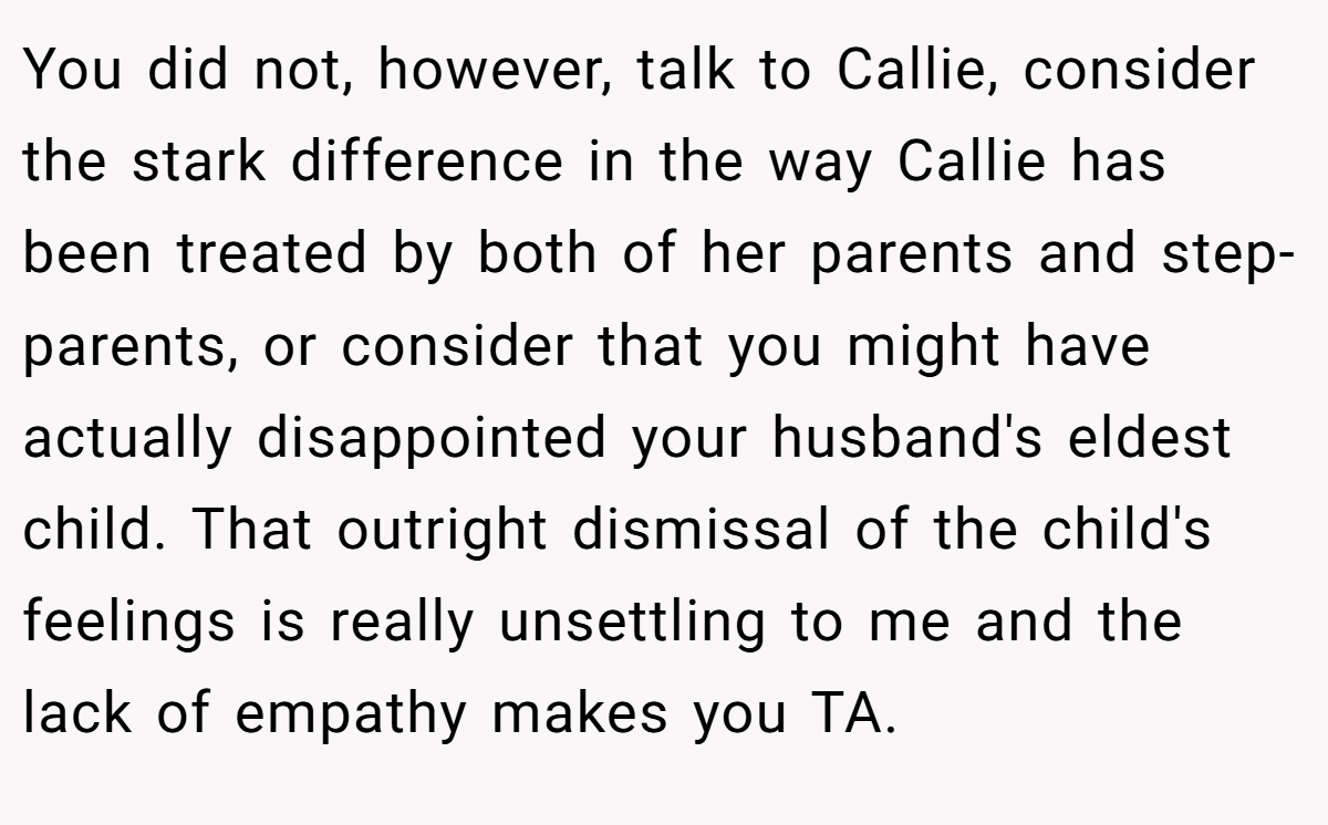 You did not, however, talk to Callie, consider the stark difference in the way Callie has been treated by both of her parents and step-parents, or consider that you might have actually disappointed your husband's eldest child. That outright dismissal of the child's feelings is really unsettling to me and the lack of empathy makes you TA.