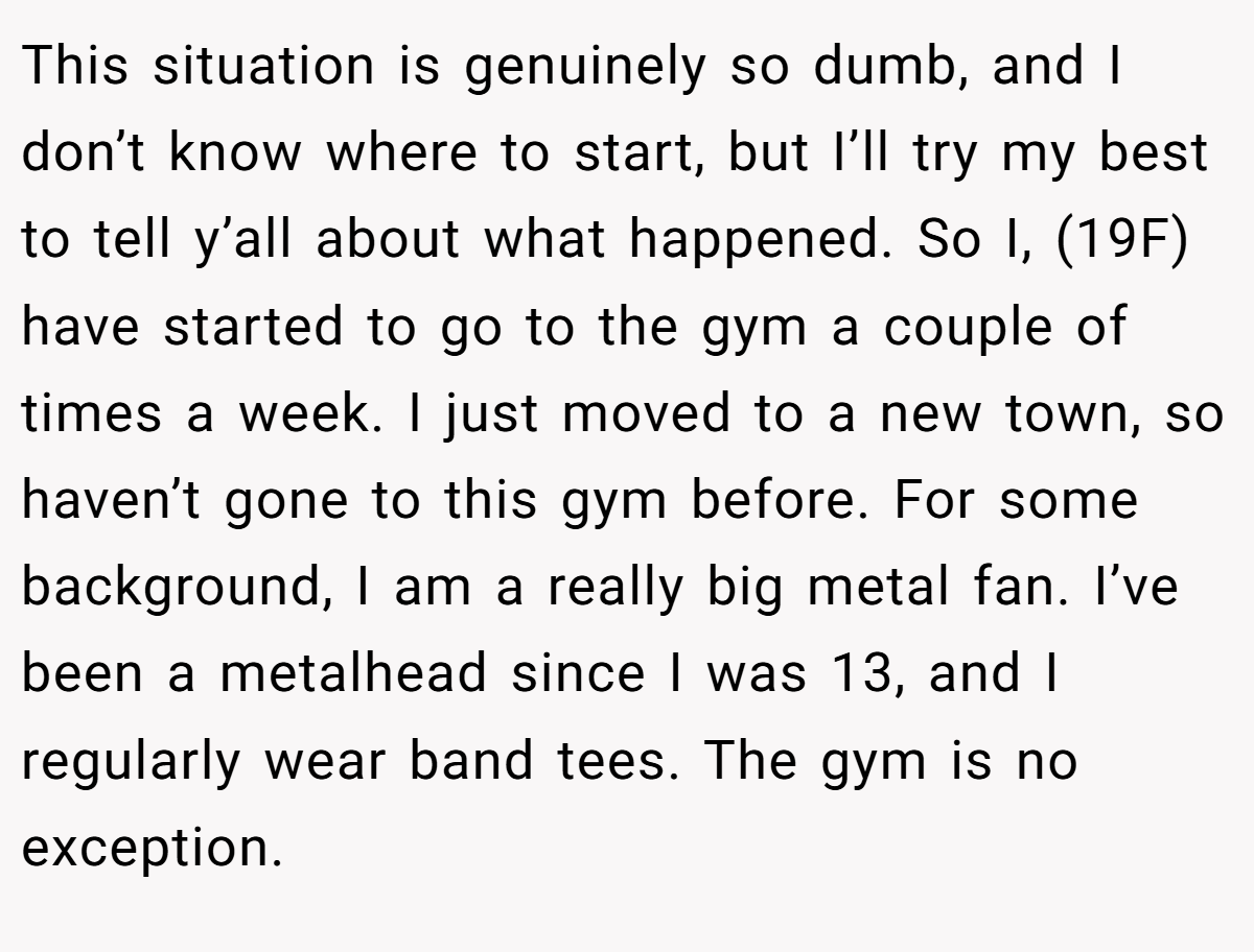 This situation is genuinely so dumb, and I don’t know where to start, but I’ll try my best to tell y’all about what happened. So I, (19F) have started to go to the gym a couple of times a week. I just moved to a new town, so haven’t gone to this gym before. For some background, I am a really big metal fan. I’ve been a metalhead since I was 13, and I regularly wear band tees. The gym is no exception.