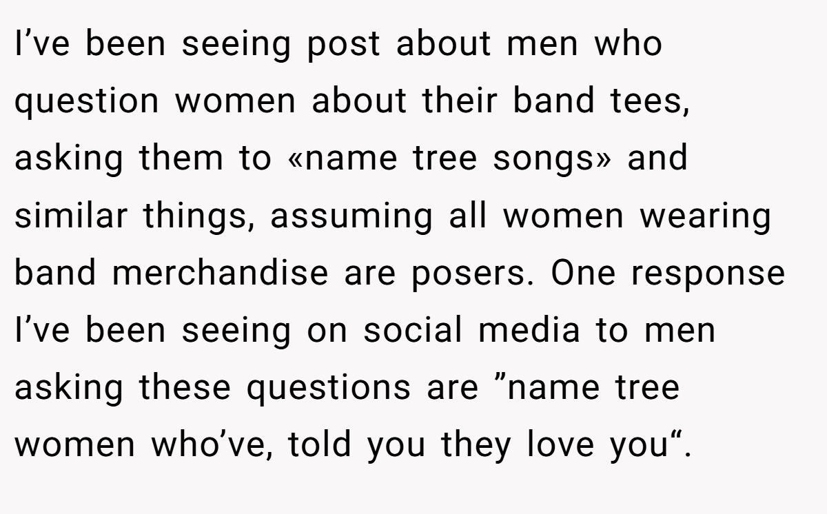 I’ve been seeing post about men who question women about their band tees, asking them to «name tree songs» and similar things, assuming all women wearing band merchandise are posers. One response I’ve been seeing on social media to men asking these questions are ”name tree women who’ve, told you they love you“.
