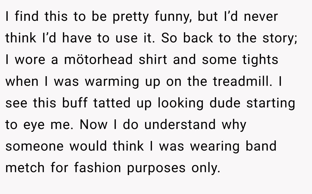 I find this to be pretty funny, but I’d never think I’d have to use it. So back to the story; I wore a mötorhead shirt and some tights when I was warming up on the treadmill. I see this buff tatted up looking dude starting to eye me. Now I do understand why someone would think I was wearing band metch for fashion purposes only.