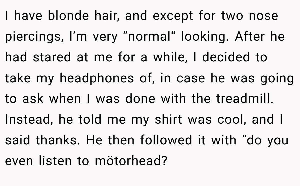 I have blonde hair, and except for two nose piercings, I’m very ”normal“ looking. After he had stared at me for a while, I decided to take my headphones of, in case he was going to ask when I was done with the treadmill. Instead, he told me my shirt was cool, and I said thanks. He then followed it with ”do you even listen to mötorhead?