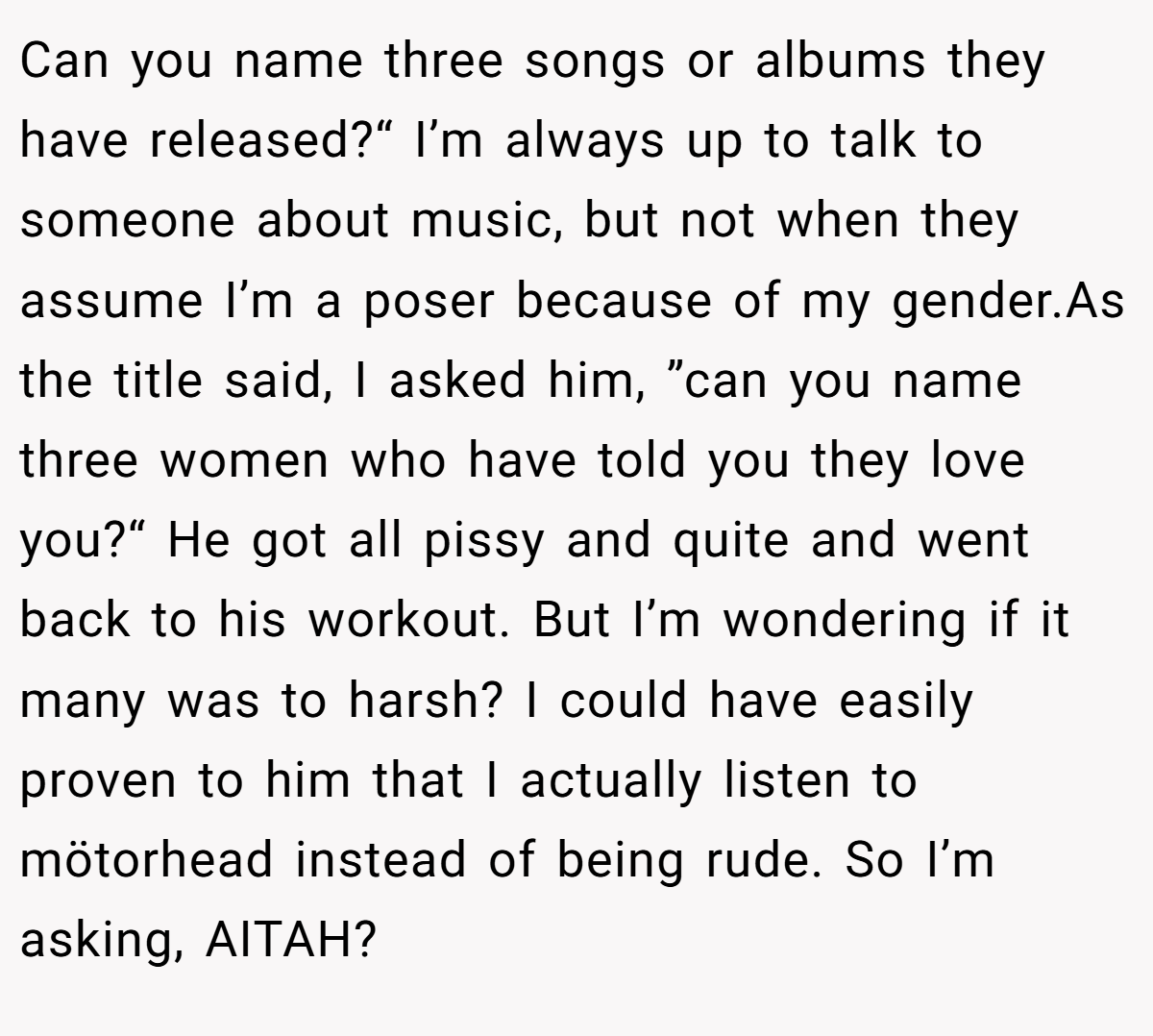 Can you name three songs or albums they have released?“ I’m always up to talk to someone about music, but not when they assume I’m a poser because of my gender.As the title said, I asked him, ”can you name three women who have told you they love you?“ He got all pissy and quite and went back to his workout. But I’m wondering if it many was to harsh? I could have easily proven to him that I actually listen to mötorhead instead of being rude. So I’m asking, AITAH?