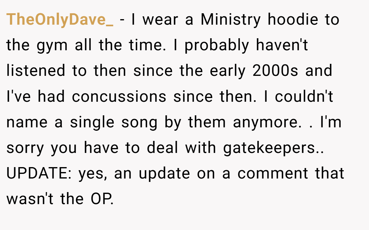 TheOnlyDave_ − I wear a Ministry hoodie to the gym all the time. I probably haven't listened to then since the early 2000s and I've had concussions since then. I couldn't name a single song by them anymore. . I'm sorry you have to deal with gatekeepers.. UPDATE: yes, an update on a comment that wasn't the OP.
