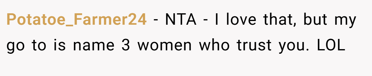 Potatoe_Farmer24 − NTA - I love that, but my go to is name 3 women who trust you. LOL