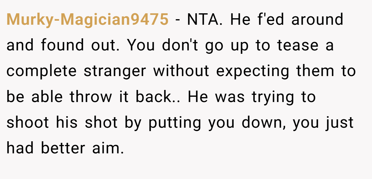 Murky-Magician9475 − NTA. He f'ed around and found out. You don't go up to tease a complete stranger without expecting them to be able throw it back.. He was trying to shoot his shot by putting you down, you just had better aim.