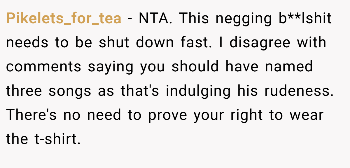 Pikelets_for_tea − NTA. This negging b**lshit needs to be shut down fast. I disagree with comments saying you should have named three songs as that's indulging his rudeness. There's no need to prove your right to wear the t-shirt.