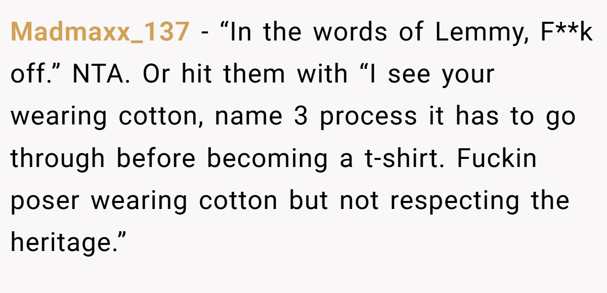 Madmaxx_137 − “In the words of Lemmy, F**k off.” NTA. Or hit them with “I see your wearing cotton, name 3 process it has to go through before becoming a t-shirt. Fuckin poser wearing cotton but not respecting the heritage.”