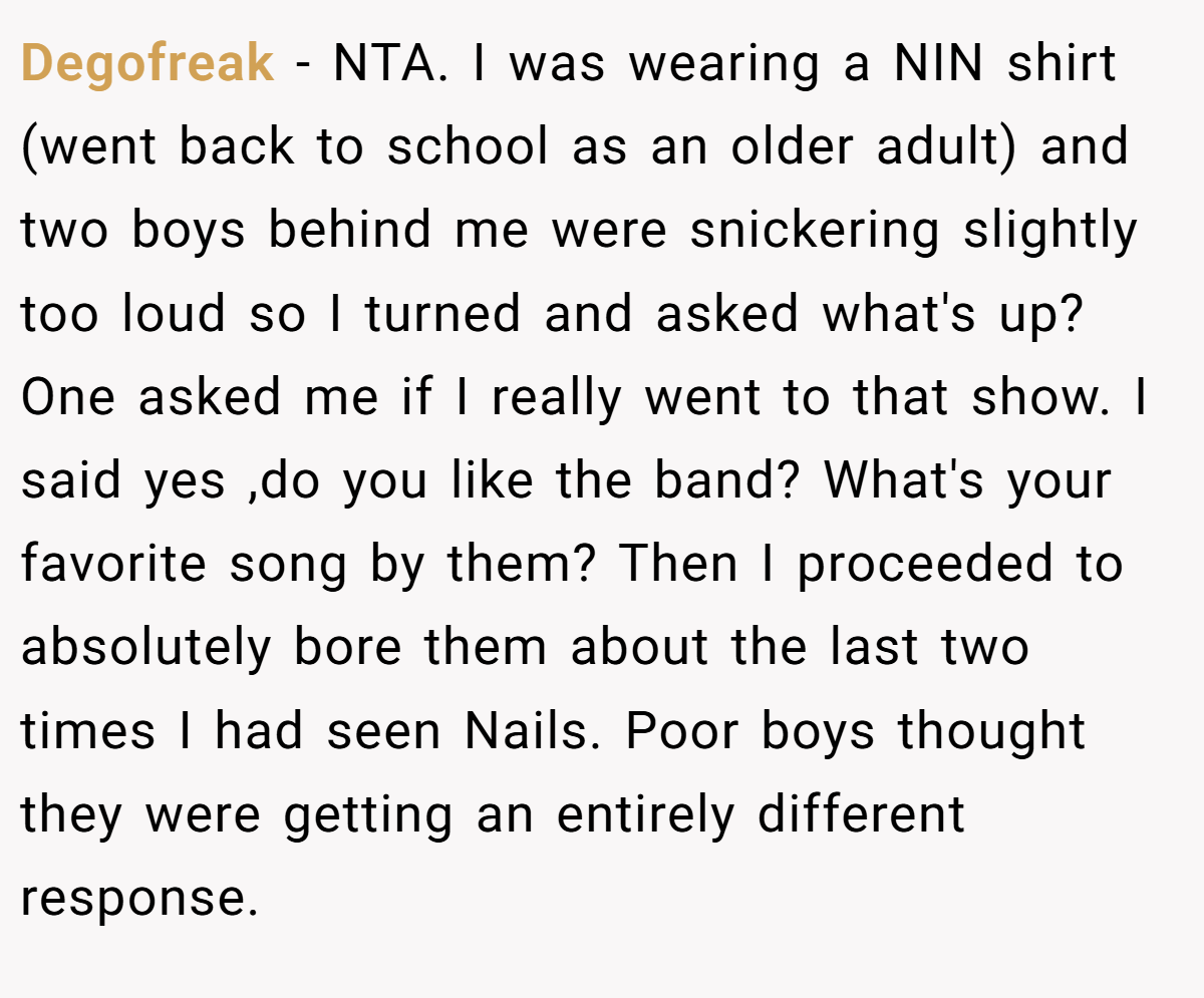 Degofreak − NTA. I was wearing a NIN shirt (went back to school as an older adult) and two boys behind me were snickering slightly too loud so I turned and asked what's up? One asked me if I really went to that show. I said yes ,do you like the band? What's your favorite song by them? Then I proceeded to absolutely bore them about the last two times I had seen Nails. Poor boys thought they were getting an entirely different response.