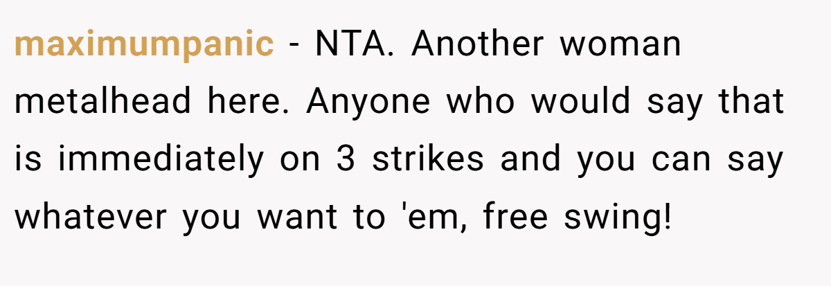 maximumpanic − NTA. Another woman metalhead here. Anyone who would say that is immediately on 3 strikes and you can say whatever you want to 'em, free swing!
