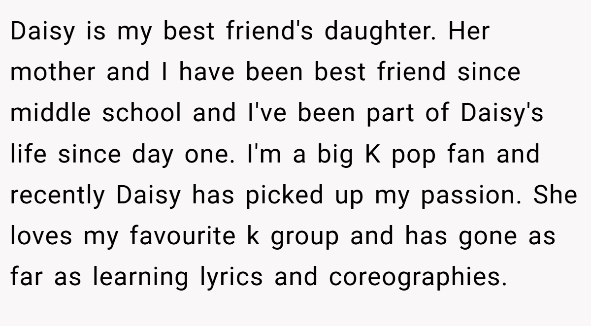 Daisy is my best friend's daughter. Her mother and I have been best friend since middle school and I've been part of Daisy's life since day one. I'm a big K pop fan and recently Daisy has picked up my passion. She loves my favourite k group and has gone as far as learning lyrics and coreographies.