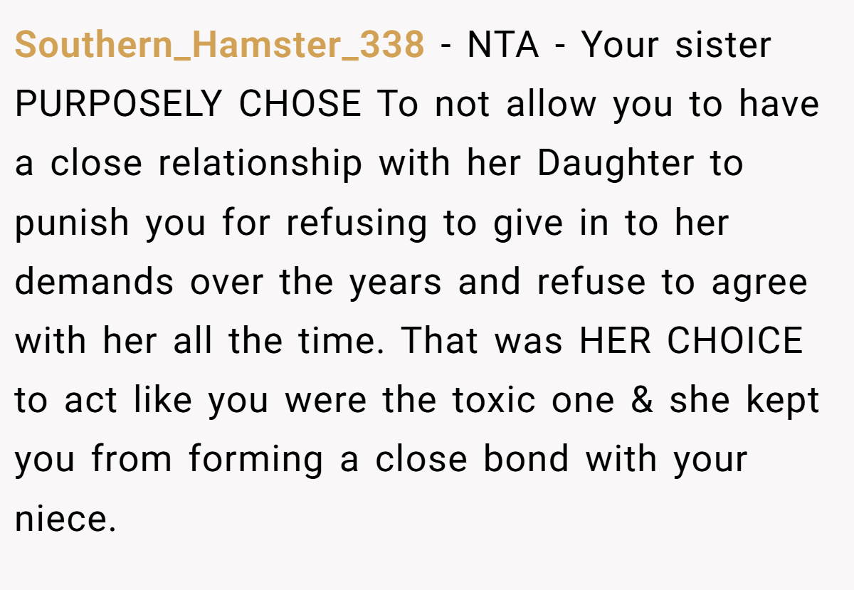 Southern_Hamster_338 −  NTA - Your sister PURPOSELY CHOSE To not allow you to have a close relationship with her Daughter to punish you for refusing to give in to her demands over the years and refuse to agree with her all the time. That was HER CHOICE to act like you were the toxic one & she kept you from forming a close bond with your niece.