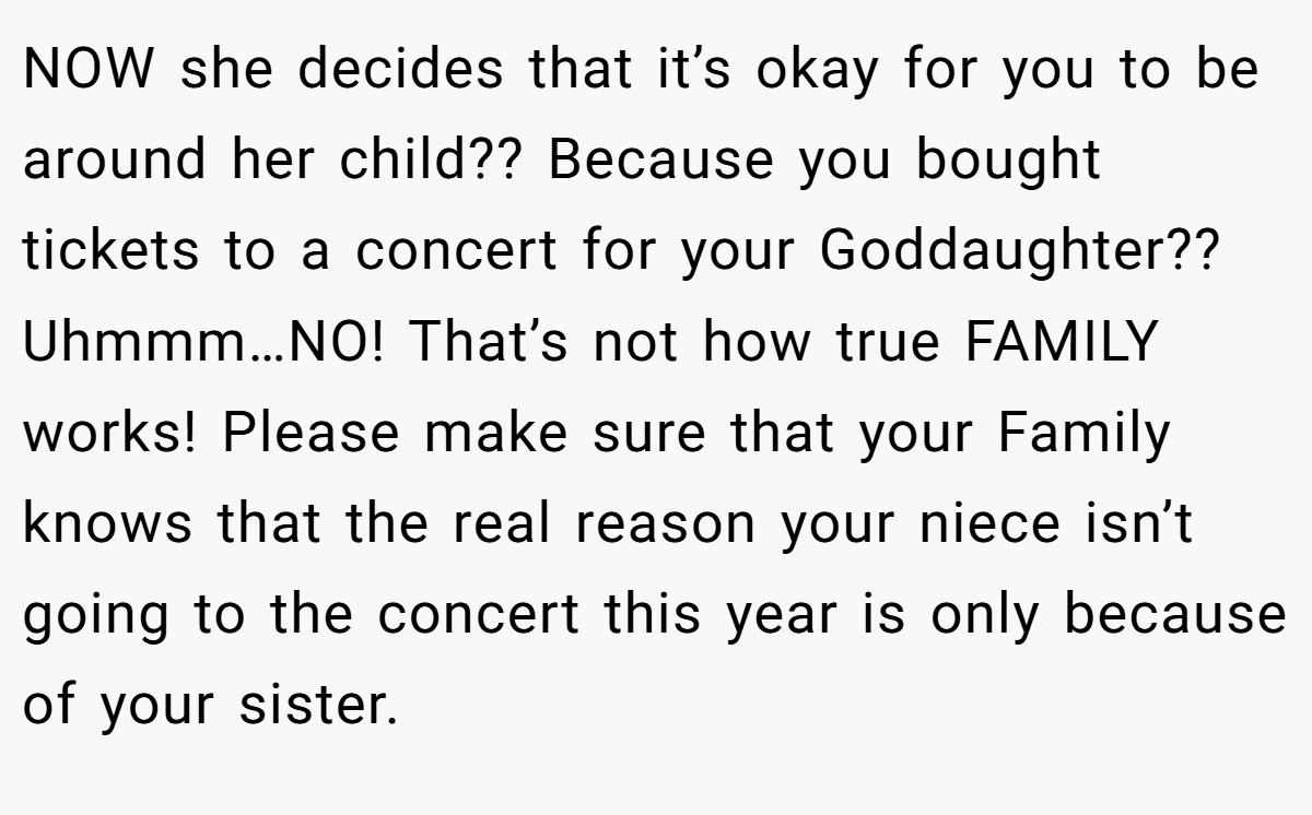 NOW she decides that it’s okay for you to be around her child?? Because you bought tickets to a concert for your Goddaughter?? Uhmmm…NO! That’s not how true FAMILY works! Please make sure that your Family knows that the real reason your niece isn’t going to the concert this year is only because of your sister.